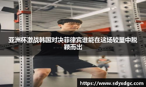 亚洲杯激战韩国对决菲律宾谁能在这场较量中脱颖而出